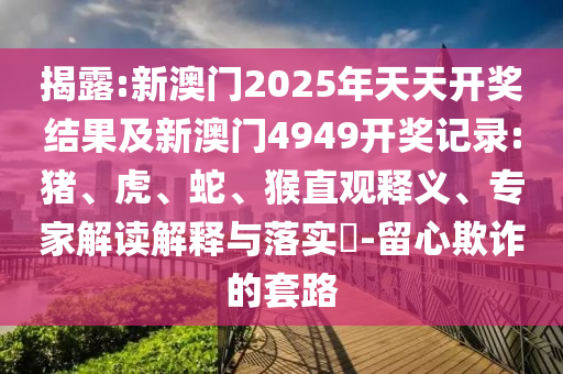 揭露:新澳门2025年天天开奖结果及新澳门4949开奖记录:猪、虎、蛇、猴直观释义、专家解读解释与落实​-留心欺诈的套路